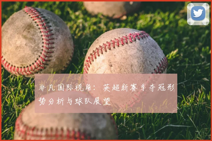 非凡国际视角：英超新赛季夺冠形势分析与球队展望