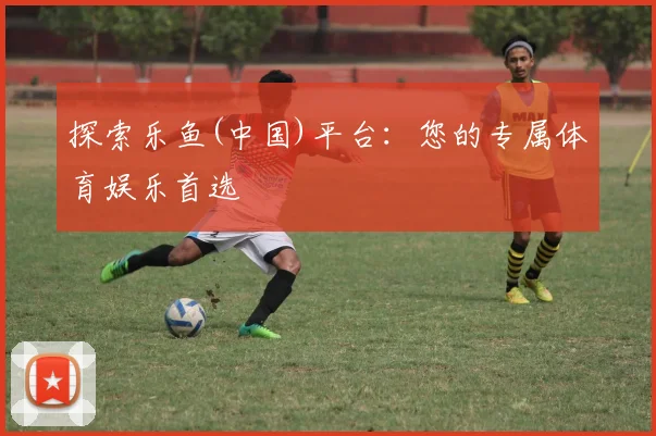 探索乐鱼(中国)平台：您的专属体育娱乐首选