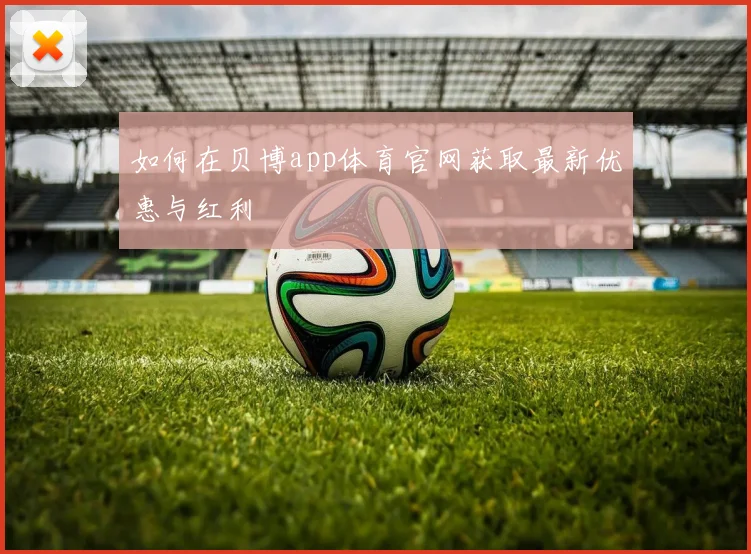 如何在贝博app体育官网获取最新优惠与红利