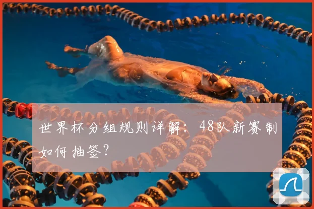 世界杯分组规则详解：48队新赛制如何抽签？