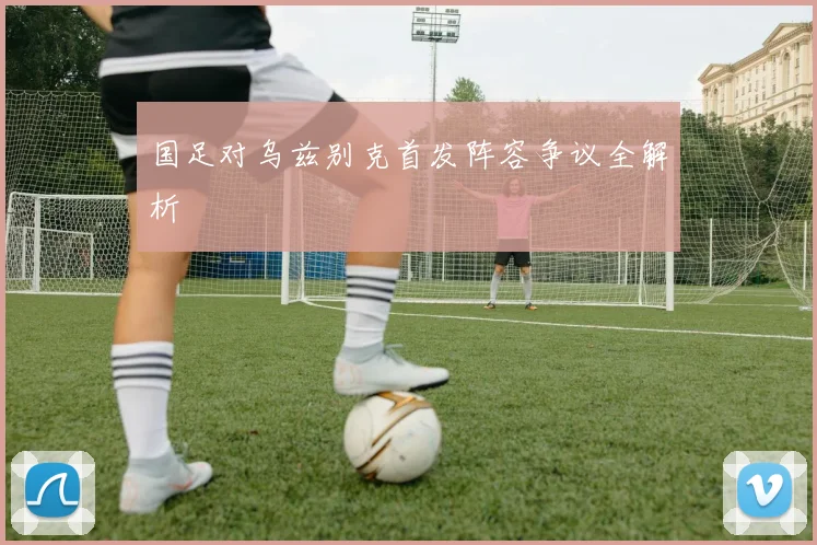 国足对乌兹别克首发阵容争议全解析