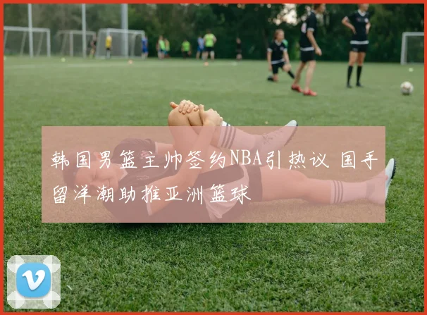 韩国男篮主帅签约NBA引热议 国手留洋潮助推亚洲篮球
