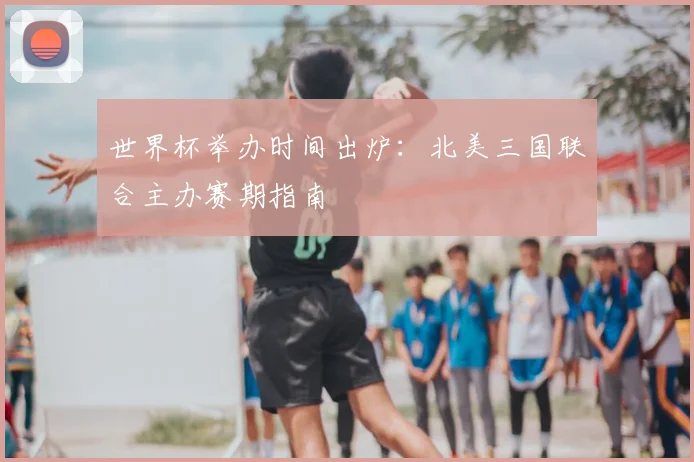 世界杯举办时间出炉：北美三国联合主办赛期指南