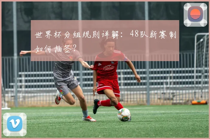 世界杯分组规则详解:48队新赛制如何抽签?