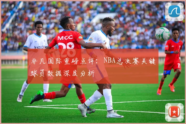 非凡国际重磅点评：NBA总决赛关键球员数据深度分析