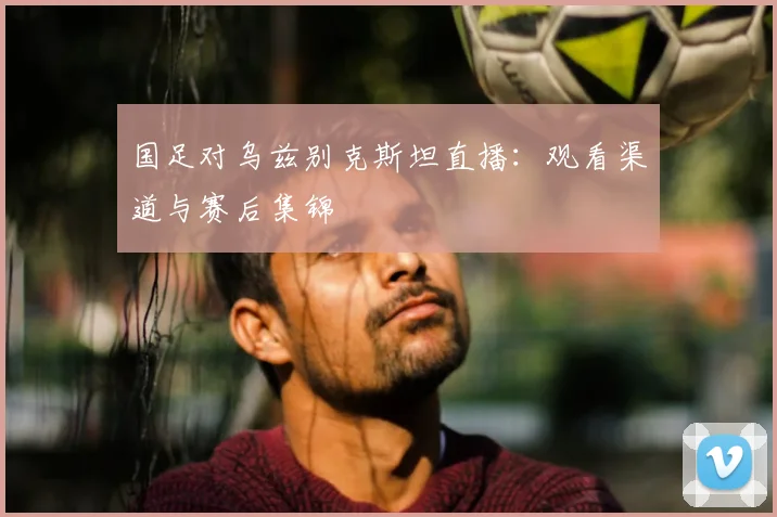 国足对乌兹别克斯坦直播：观看渠道与赛后集锦