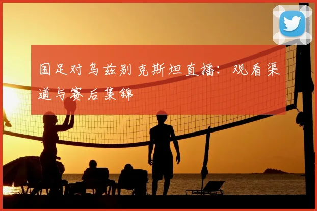 国足对乌兹别克斯坦直播：观看渠道与赛后集锦