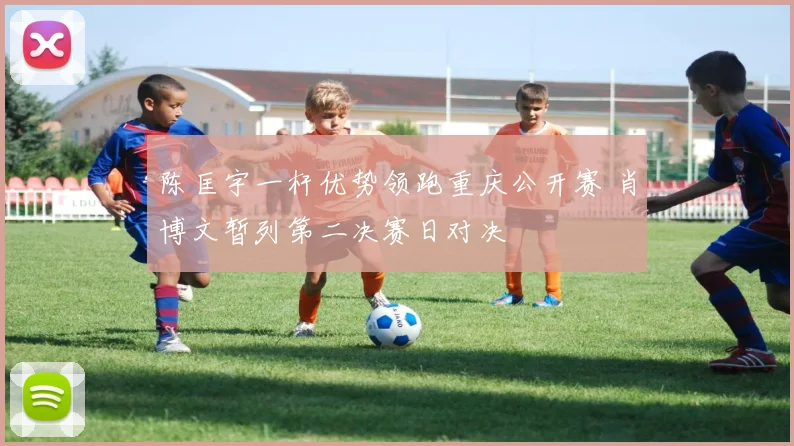 陈匡宇一杆优势领跑重庆公开赛 肖博文暂列第二决赛日对决